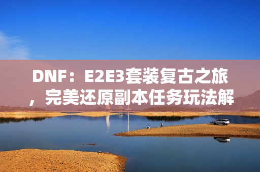 DNF：E2E3套装复古之旅，完美还原副本任务玩法解析