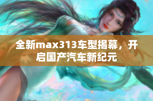 全新max313车型揭幕，开启国产汽车新纪元