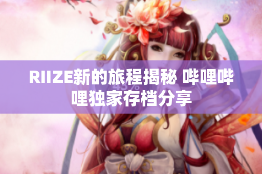 RIIZE新的旅程揭秘 哔哩哔哩独家存档分享