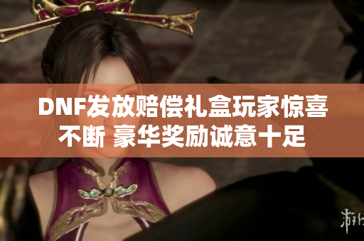 DNF发放赔偿礼盒玩家惊喜不断 豪华奖励诚意十足