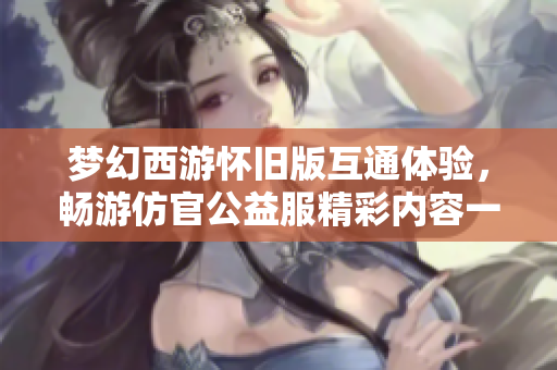 梦幻西游怀旧版互通体验，畅游仿官公益服精彩内容一览