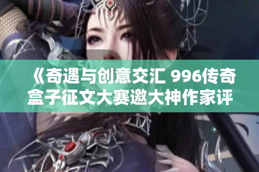 《奇遇与创意交汇 996传奇盒子征文大赛邀大神作家评审》