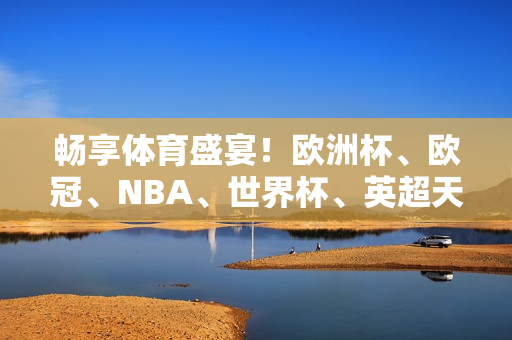 畅享体育盛宴！欧洲杯、欧冠、NBA、世界杯、英超天天送你惊喜礼包