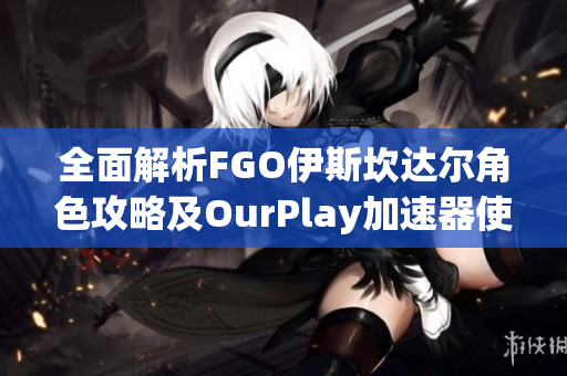 全面解析FGO伊斯坎达尔角色攻略及OurPlay加速器使用指南