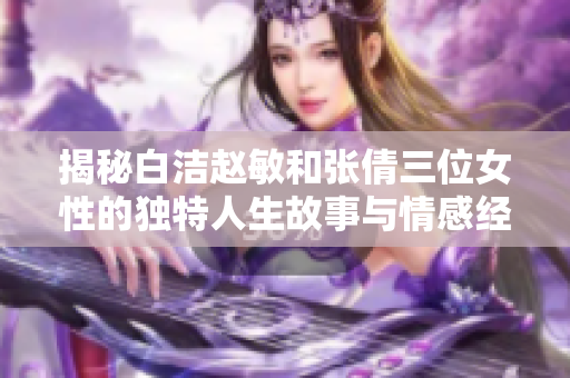 揭秘白洁赵敏和张倩三位女性的独特人生故事与情感经历