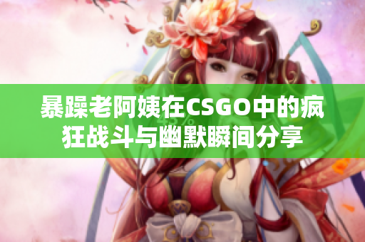 暴躁老阿姨在CSGO中的疯狂战斗与幽默瞬间分享