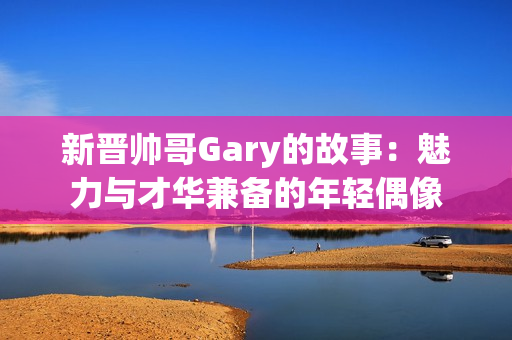 新晋帅哥Gary的故事：魅力与才华兼备的年轻偶像