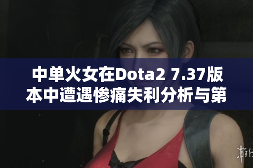 中单火女在Dota2 7.37版本中遭遇惨痛失利分析与第一视角解读