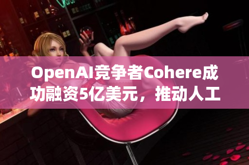 OpenAI竞争者Cohere成功融资5亿美元，推动人工智能发展