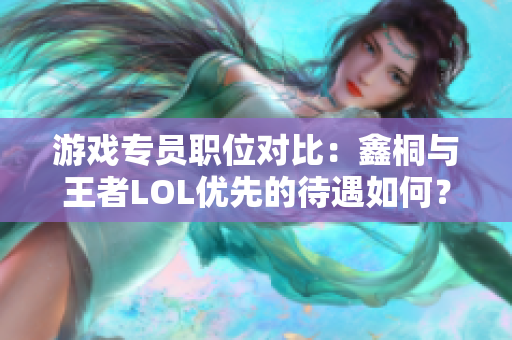 游戏专员职位对比：鑫桐与王者LOL优先的待遇如何？