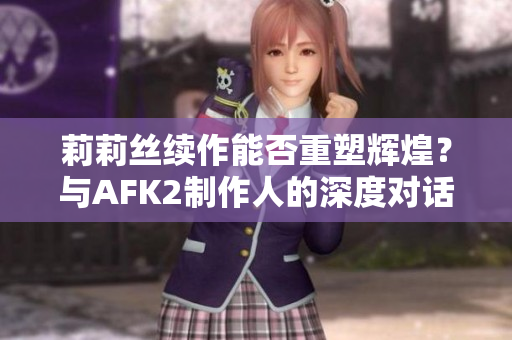 莉莉丝续作能否重塑辉煌？与AFK2制作人的深度对话