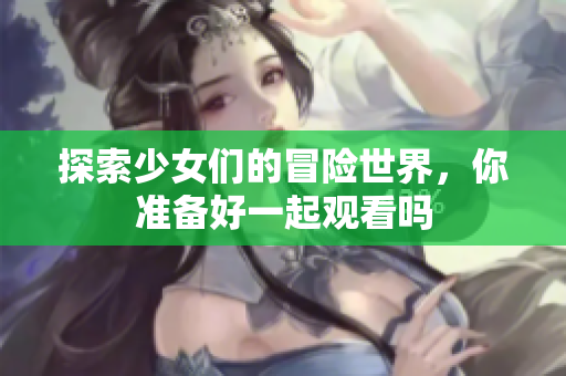 探索少女们的冒险世界，你准备好一起观看吗