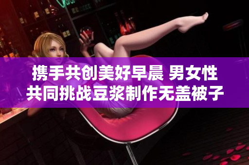 携手共创美好早晨 男女性共同挑战豆浆制作无盖被子方式