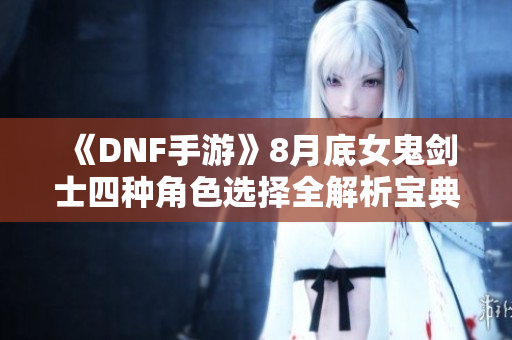 《DNF手游》8月底女鬼剑士四种角色选择全解析宝典