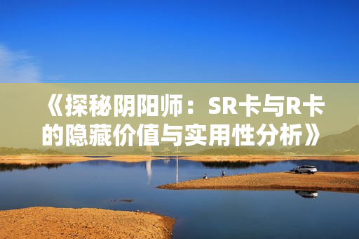 《探秘阴阳师：SR卡与R卡的隐藏价值与实用性分析》