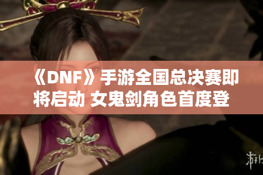 《DNF》手游全国总决赛即将启动 女鬼剑角色首度登场！