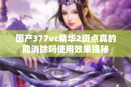 国产377vc精华2斑点真的能消除吗使用效果揭秘