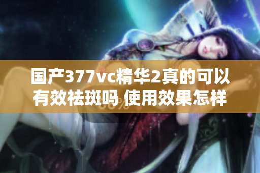 国产377vc精华2真的可以有效祛斑吗 使用效果怎样呢