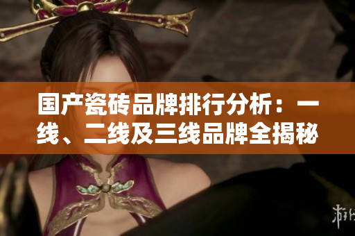 国产瓷砖品牌排行分析：一线、二线及三线品牌全揭秘