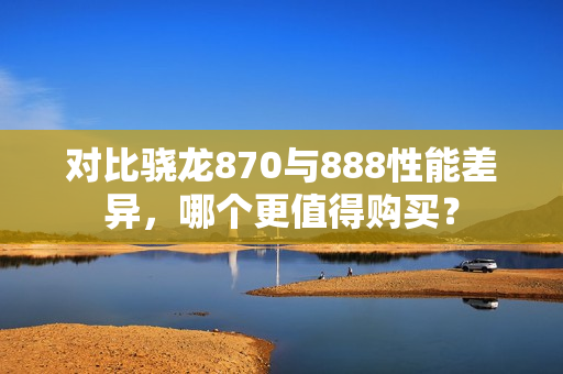 对比骁龙870与888性能差异，哪个更值得购买？