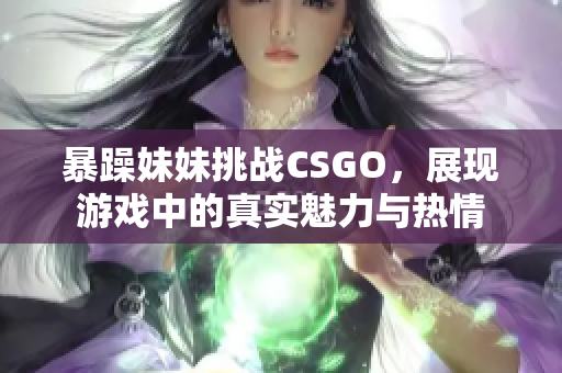 暴躁妹妹挑战CSGO，展现游戏中的真实魅力与热情