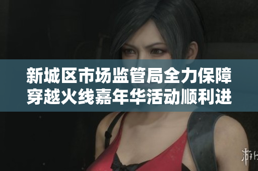新城区市场监管局全力保障穿越火线嘉年华活动顺利进行