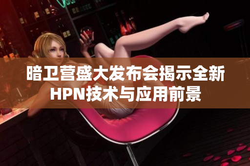 暗卫营盛大发布会揭示全新HPN技术与应用前景