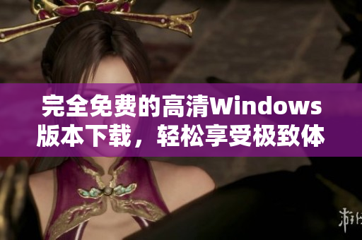 完全免费的高清Windows版本下载，轻松享受极致体验