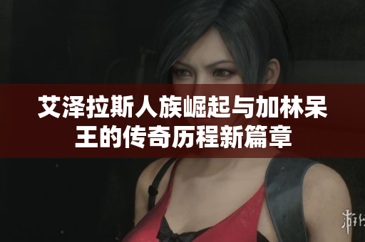 艾泽拉斯人族崛起与加林呆王的传奇历程新篇章