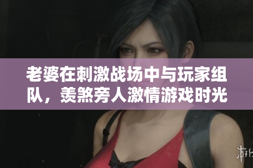 老婆在刺激战场中与玩家组队，羡煞旁人激情游戏时光