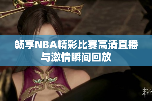 畅享NBA精彩比赛高清直播与激情瞬间回放