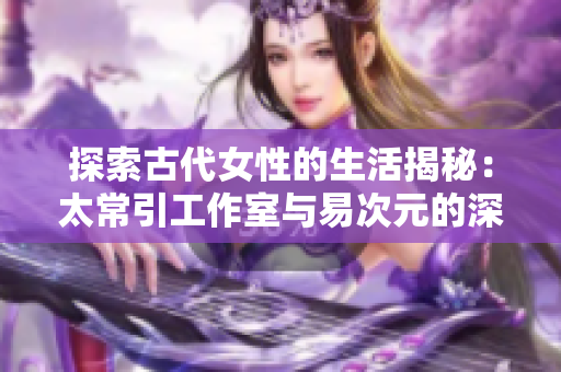 探索古代女性的生活揭秘：太常引工作室与易次元的深度合作