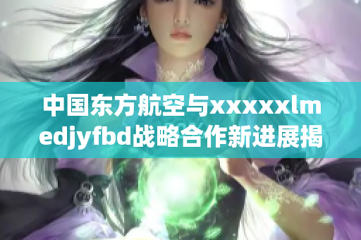 中国东方航空与xxxxxlmedjyfbd战略合作新进展揭晓