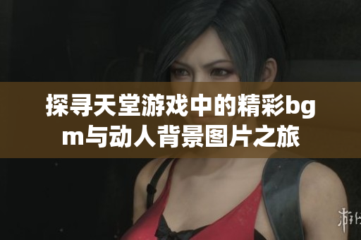 探寻天堂游戏中的精彩bgm与动人背景图片之旅