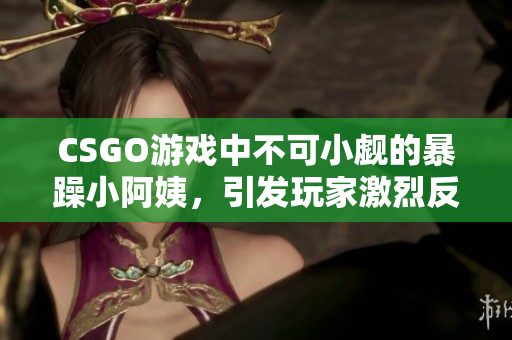 CSGO游戏中不可小觑的暴躁小阿姨，引发玩家激烈反响