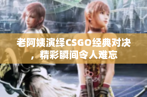 老阿姨演绎CSGO经典对决，精彩瞬间令人难忘