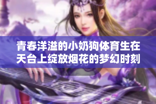 青春洋溢的小奶狗体育生在天台上绽放烟花的梦幻时刻