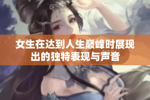 女生在达到人生巅峰时展现出的独特表现与声音