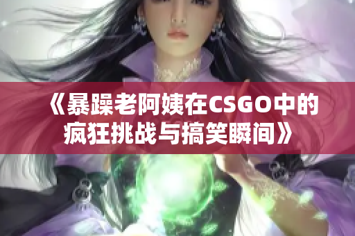 《暴躁老阿姨在CSGO中的疯狂挑战与搞笑瞬间》