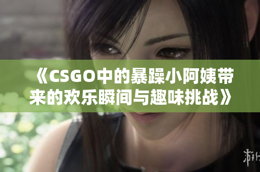 《CSGO中的暴躁小阿姨带来的欢乐瞬间与趣味挑战》