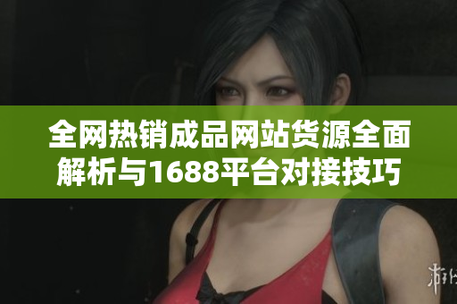 全网热销成品网站货源全面解析与1688平台对接技巧