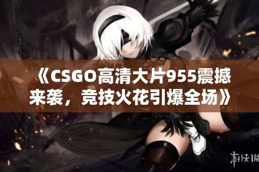 《CSGO高清大片955震撼来袭，竞技火花引爆全场》