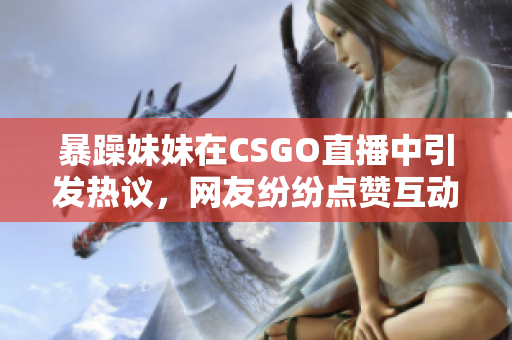 暴躁妹妹在CSGO直播中引发热议，网友纷纷点赞互动