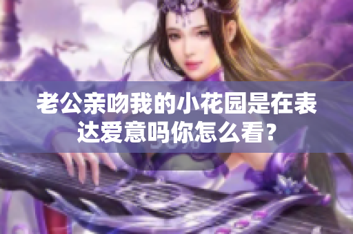 老公亲吻我的小花园是在表达爱意吗你怎么看？