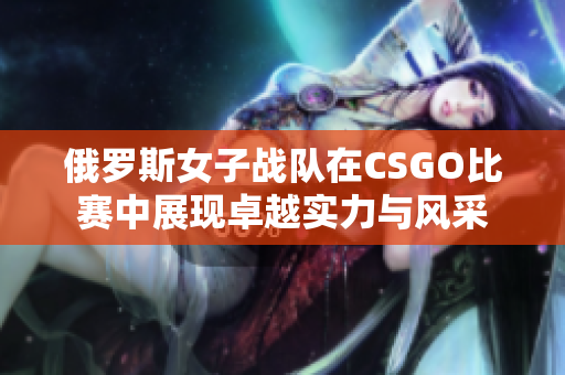 俄罗斯女子战队在CSGO比赛中展现卓越实力与风采