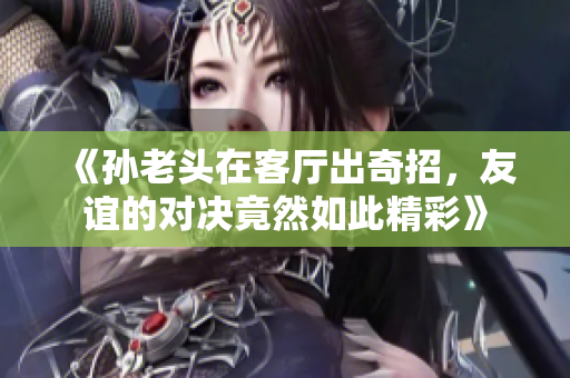 《孙老头在客厅出奇招，友谊的对决竟然如此精彩》