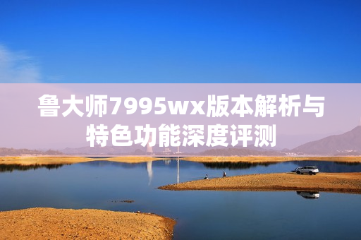 鲁大师7995wx版本解析与特色功能深度评测