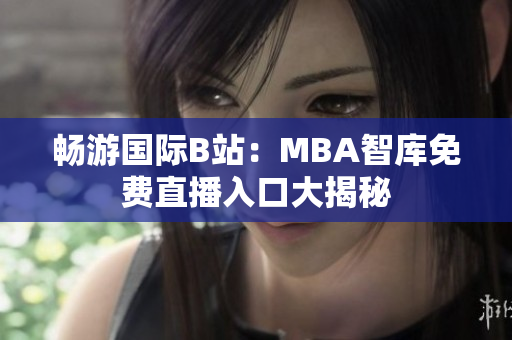 畅游国际B站：MBA智库免费直播入口大揭秘