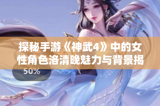 探秘手游《神武4》中的女性角色洛清晚魅力与背景揭秘