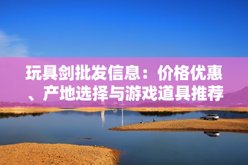 玩具剑批发信息：价格优惠、产地选择与游戏道具推荐